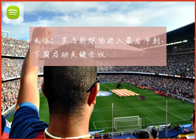 米体：罗马新球场进入最后冲刺，下周启动关键会议