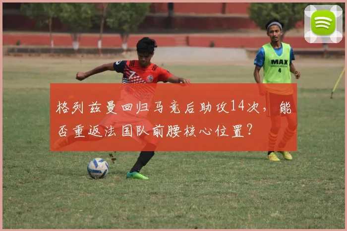 格列兹曼回归马竞后助攻14次，能否重返法国队前腰核心位置？