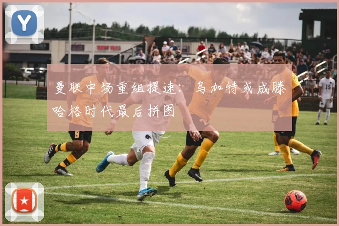 曼联中场重组提速：乌加特或成滕哈格时代最后拼图