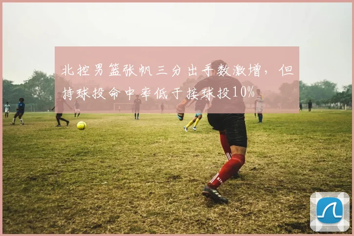 北控男篮张帆三分出手数激增，但持球投命中率低于接球投10%
