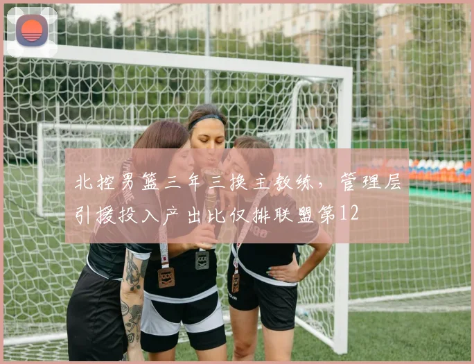 北控男篮三年三换主教练，管理层引援投入产出比仅排联盟第12