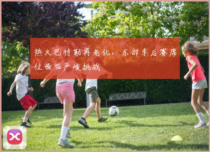 热火巴特勒再老化，东部季后赛席位面临严峻挑战