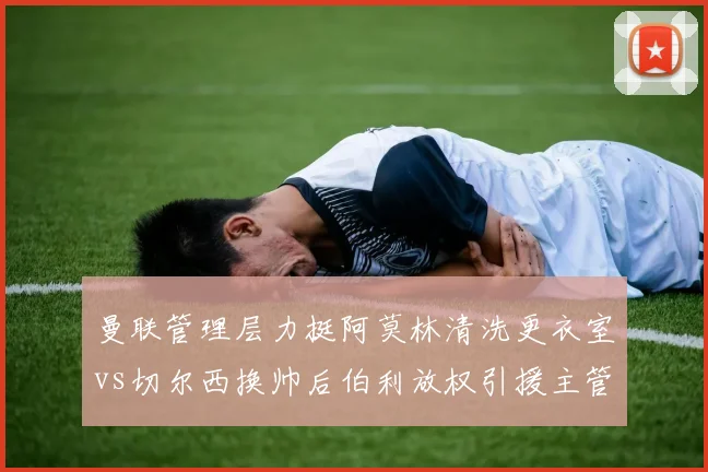 曼联管理层力挺阿莫林清洗更衣室vs切尔西换帅后伯利放权引援主管，英超豪门权力架构重塑模式迥异