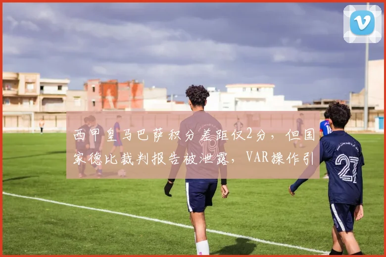 西甲皇马巴萨积分差距仅2分，但国家德比裁判报告被泄露，VAR操作引众怒